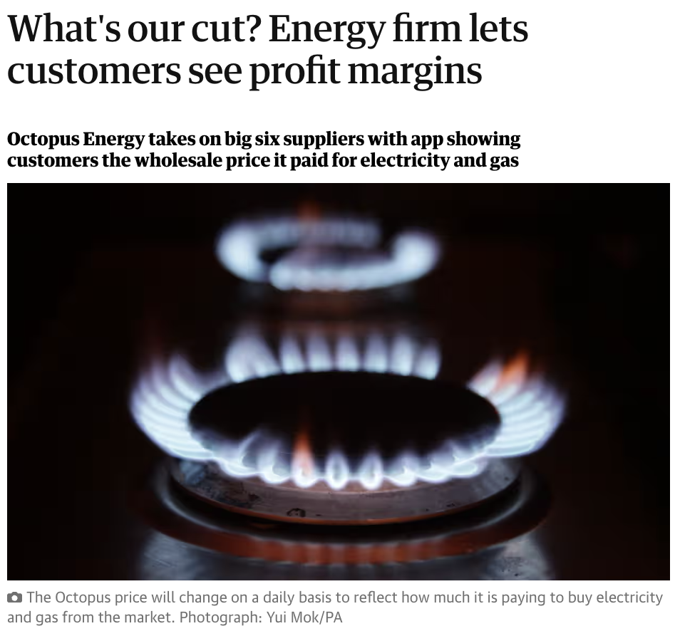 Guardian headline reading: What's our cut? Energy firm lets customers see profit margins This article is more than 6 years old Octopus Energy takes on big six suppliers with app showing customers the wholesale price it paid for electricity and gas