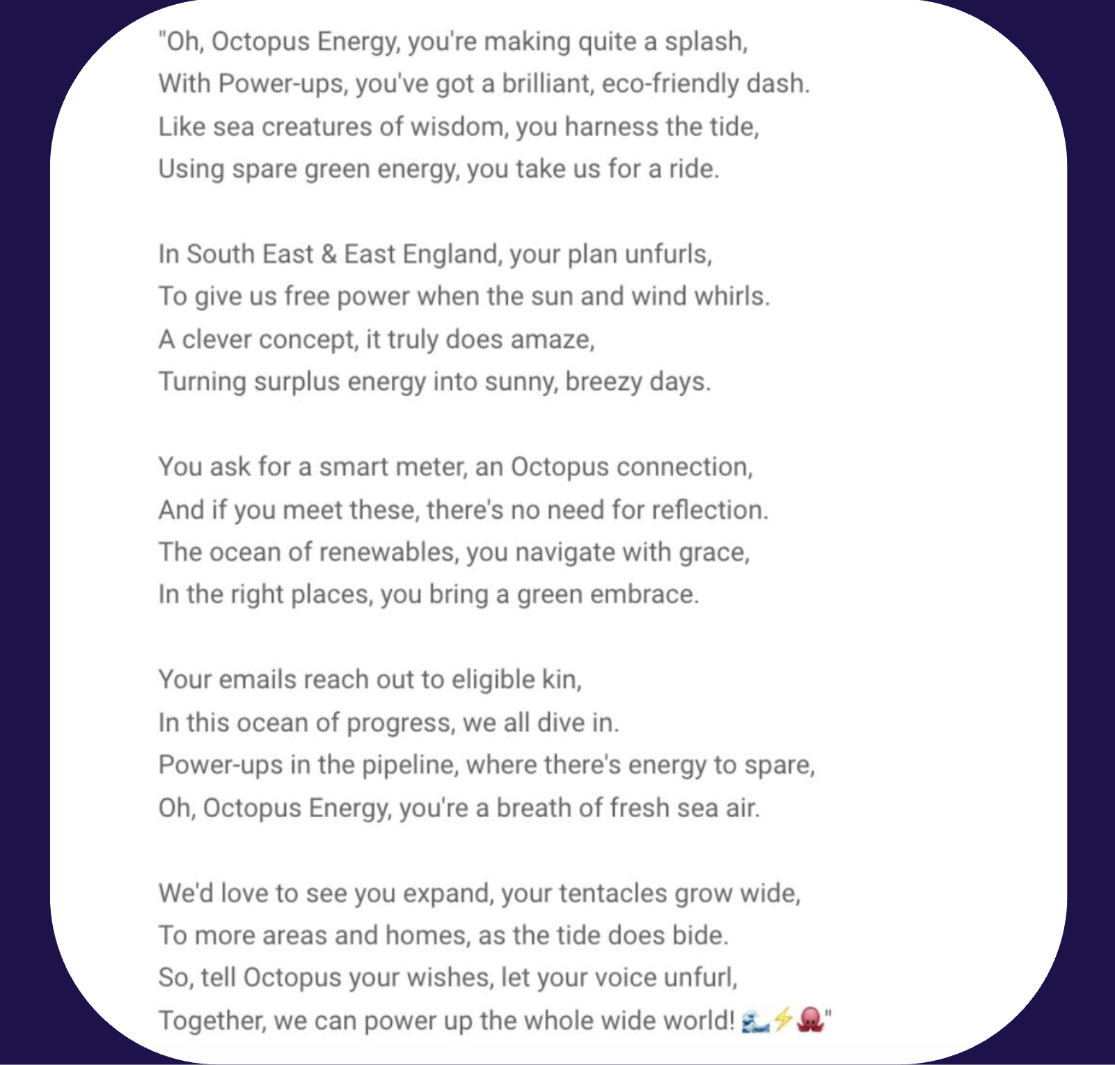 A photo of a poem written by our customer, reading: Oh, Octopus Energy, you're making quite a splash, With Power-ups, you've got a brilliant, eco-friendly dash. Like sea creatures of wisdom, you harness the tide, Using spare green energy, you take us for a ride.  In South East & East England, your plan unfurls, To give us free power when the sun and wind whirls. A clever concept, it truly does amaze, Turning surplus energy into sunny, breezy days.  You ask for a smart meter, an Octopus connection, And if you meet these, there's no need for reflection. The ocean of renewables, you navigate with grace, In the right places, you bring a green embrace.  Your emails reach out to eligible kin, In this ocean of progress, we all dive in. Power-ups in the pipeline, where there's energy to spare, Oh, Octopus Energy, you're a breath of fresh sea air.  We'd love to see you expand, your tentacles grow wide, To more areas and homes, as the tide does bide. So, tell Octopus your wishes, let your voice unfurl, Together, we can power up the whole wide world!