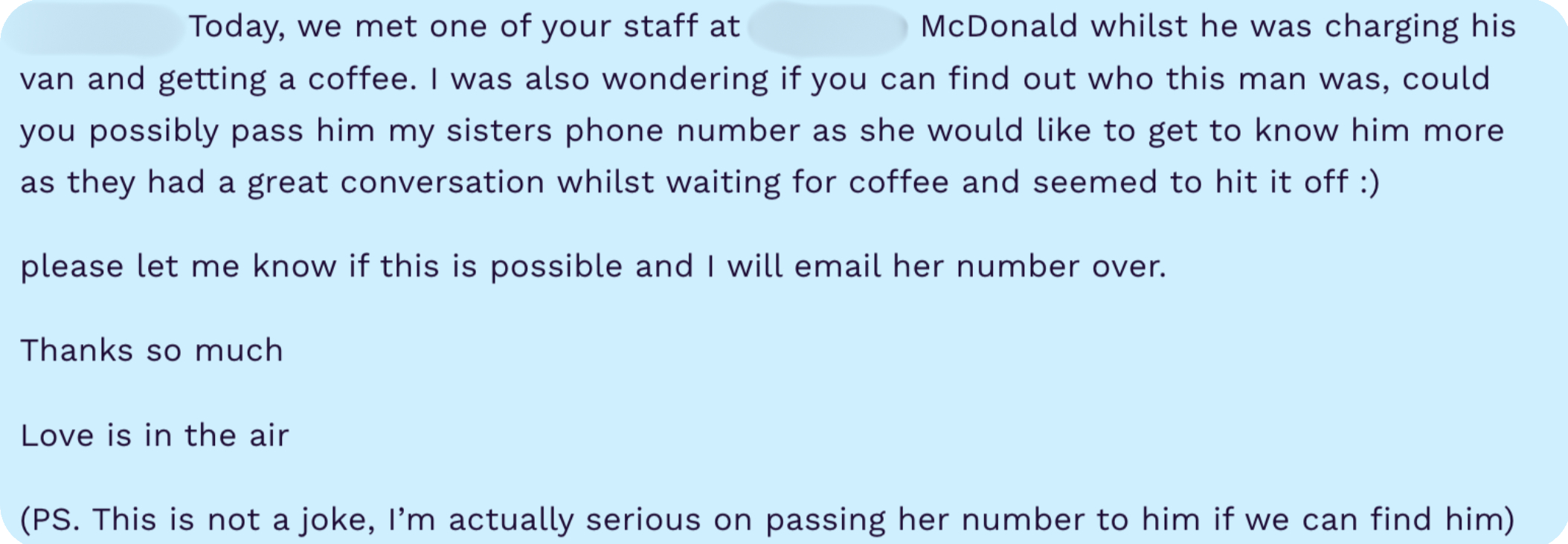 Hi, I was wondering if you could track your employees vans when they are out around Liverpool. Today, we met one of your staff at McDonald whilst he was charging his van and getting a coffee. I was also wondering if you can find out who this man was, could you possibly pass him my sisters phone number as she would like to get to know him more as they had a great conversation whilst waiting for coffee and seemed to hit it off :) please let me know if this is possible and I will email her number over. Thanks so much Love is in the air (PS. This is not a joke, I'm actually serious on passing her number to him if we can find him)