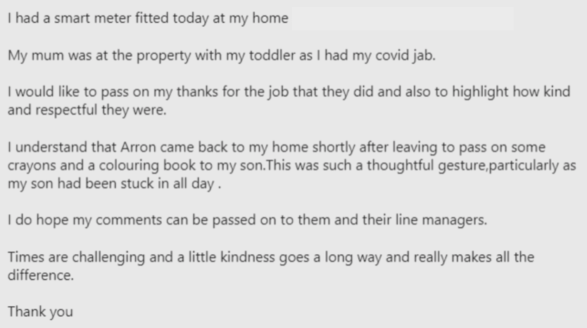 customer review saying: I had a smart meter fitted today at my home. My mum was at the property with my toddler as I had my covid jab. I would like to pass on my thanks for the job they did and also to highlight how kind and respectful they were. I understand that Arron came back to my home shortly after leaving to pass on some crayons and a colouring book to my son. This was such a thoughtful gesture, particularly as my son had been stuck in all day. I do hope my comments can be passed on to them and their line managers. Times are challenging and a little kindness goes a long way and really makes all the difference. Thank you.