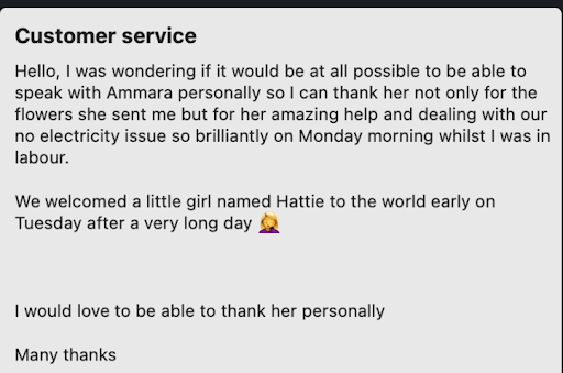customer review saying: Hello, I was wondering if it would be at all possible to be able to speak with Ammara personally so I can thank her not only for the flowers she sent me but for her amazing help and dealing with our no electricity issue so brilliantly Monday morning, whilst I was in labour. We welcomed a little girl named Hattie to the world early on Tuesday after a very long day. I would love to be able to thank her personally.