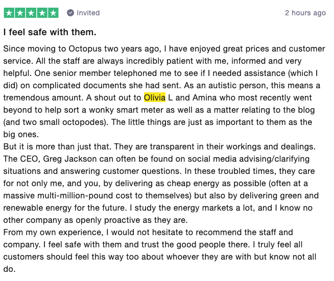 customer review stating: I feel safe with them. Since moving to Octopus 2 years ago, I have enjoyed great prices and customer service. All the staff are always incredibly patient with me, informed and very helpful. One senior member telephones me to see if I needed assistance which I did, on a complicated document she had sent. As an autistic person, this means a tremendous amount. A shout out to Olivia and Amina who recently went above and beyond to help sort a wonky smart meter as well as a matter relating to the blog (and 2 small octopus'). The little things as just as important to them as the big ones. But it's more than just that. They are transparent in their workings and dealings. The CEO, Greg Jackson can often be found on social media advising /clarifying situations and answering customer questions. In these troubled times, they care for not only me, and you by delivering as cheap energy as possible (often at a massive multi-million pound cost to themselves) but also by delivering green and renewable energy for the future. I study the energy markets a lot, and I know no other company as openly proactive as they are. From my own experience, I would not hesistate to recommend the staff and company. I feel save with them an trust the good people there. I truly feel all customers should feel this way about whoever they are with, but know not all do.