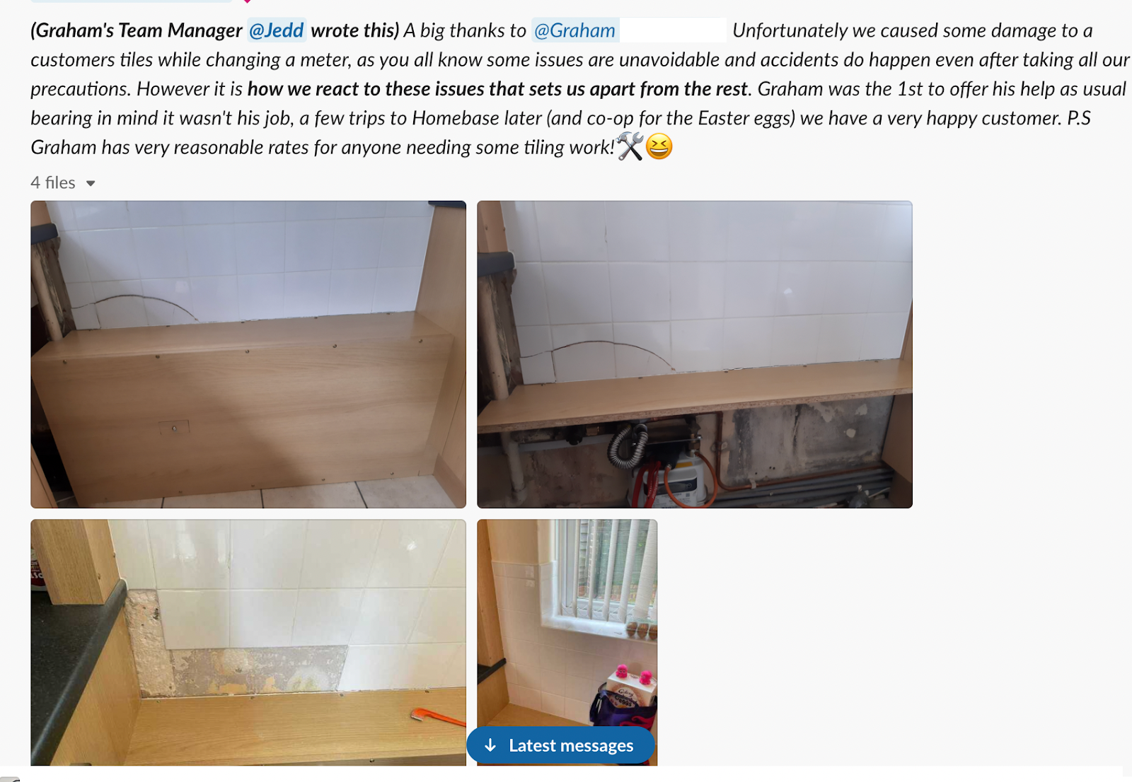 grahams team manager shared a message in our #bekind slack channel stating: a big thanks to Graham! Unfortunately, we caused some damage to a customers tiles while changing a meter, as you all know some issues are unavoidable and accidents do happen ever after taking all of the precautons. However, it is how we react to these issues that sets us apart from the rest. Graham was the 1st to help, as usual bearing in mind it wasn't his job, a few trips to Homebase later (and co-op for the Easter eggs) we have a very happ customer. P.S Graham has very reasonable rats for anyone needing some tiling work.