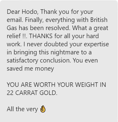 A customer review saying: Dead Hodo. Thank you for your email. Finally, everything with British Gas has been resolved. What a great relief!! Thanks for all your hard work. I never doubted your expertise in bringing this nightmare to a satisfactory conclusion. You even saved me money. You are worth your weight in 22 carat gold! All the very best.