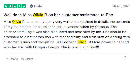customer trustpilot review stating: Well done Miss Olivia R who handled my query very well and explained in details the contents of my statements, debit balance and payments taken by Octopus. The balance from Engie was also discussed and accepted by me. She should be promoted to a better position with responsibility and train staff on dealing with customer issues and complaints. Well done to Olivia! More power to her and wish her will with Octopus Energy. She is one in a million!