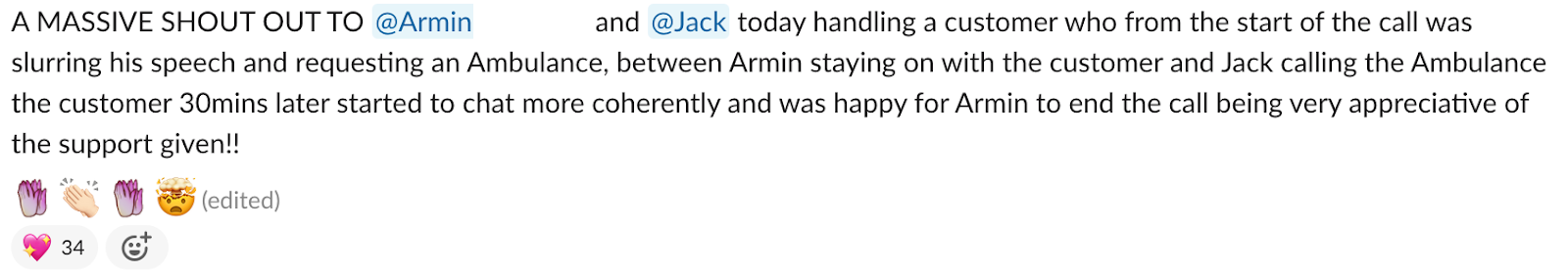 A picture of a message sent by a team member saying: A massive shoutout to armin and jack today handling a customer who from the start of the call was slurring his speech and requesting an ambulance. Between armin staying on with the customer and Jack calling the ambulance the customer 30 mins later started to chat more coherently and was happy and appreciate of the support given!