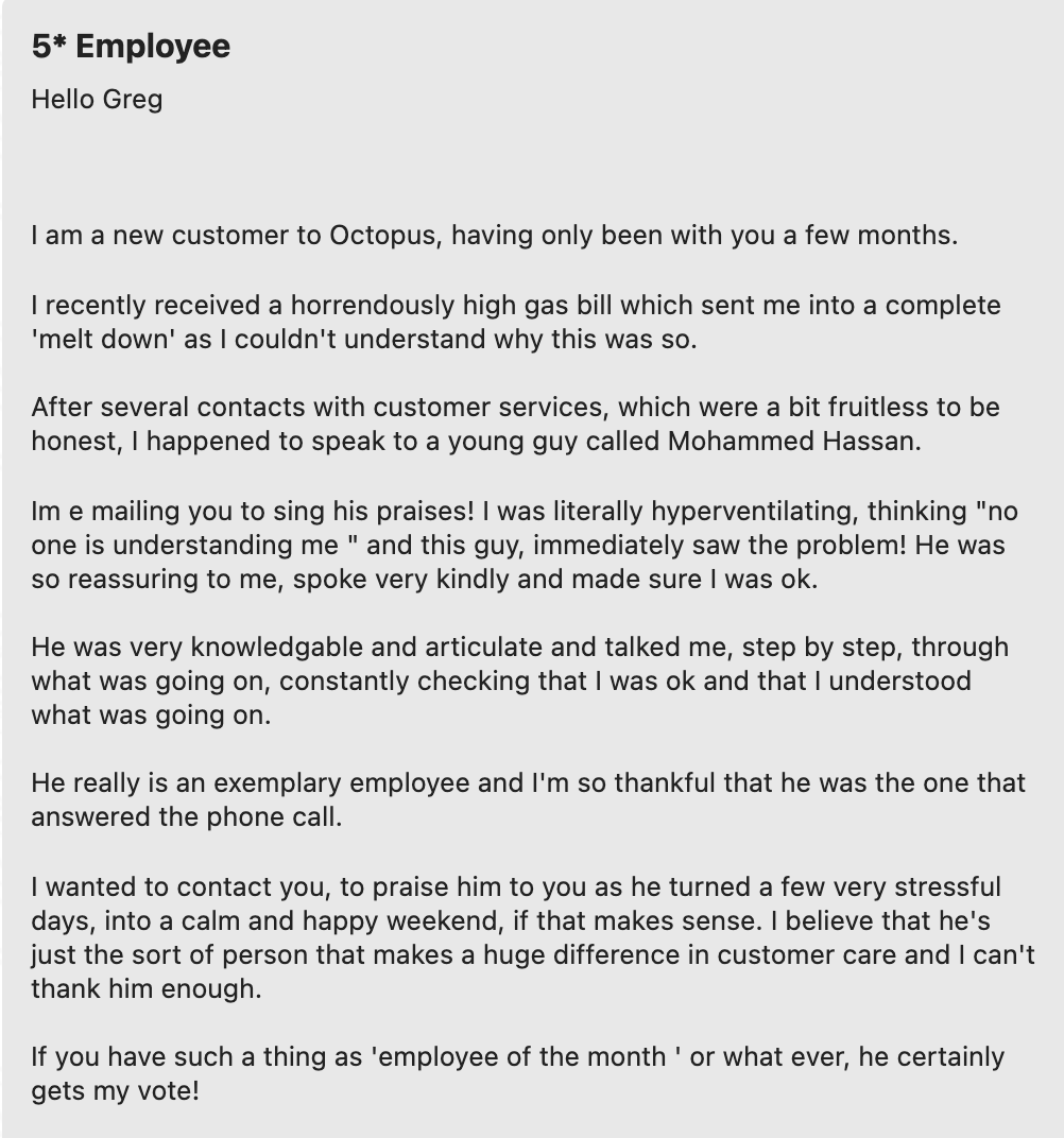customer review stating: 5* review. I am a new customer to Octopus, having only been with you a few months. I recently received a horrendously high gas bill which sent me into a complete melt down as I couldn't understand it. After several contacts with customer services, which were a bit fruitless to be honest, I happened to speak to a young guy named Mohammed. Im emailing you to sing his praises! I was literally hyperventilating, thinking 'no one is understanding me' and this guy immediately saw the problem! He was so reassuring to me, spoke very kindly and made sure I was okay. He was very knowledgeable and articulate and talked me, step by step, through what was going on. Constantly checking I was okay and understood what was going on. He really is an exemplary employee and I'm so thankful that he was the one that answered the phone call. I wanted to contact you, to praise him to you as he turned a few stressful days into a calm and happy weekend. I believe he is just the sort of person that makes a huge difference in customer care and I can't thank him enough. If you have such a thing as employee of the month, he certainly gets my vote!