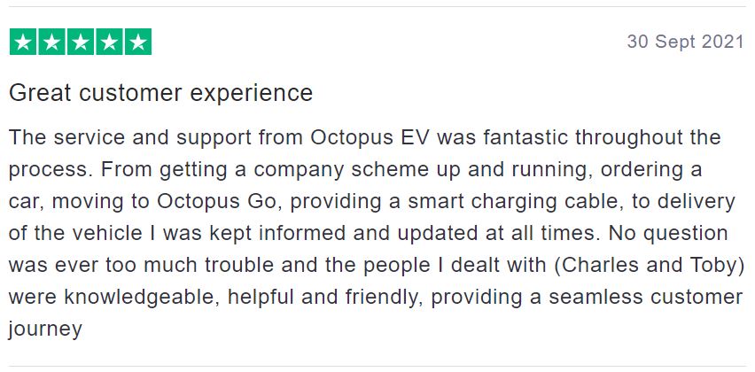 Just one the many great reviews for the Electric Vehicles Team saying: Great customer experience. The service and support from Octopus EV was fantastic throughout the process. From getting a company scheme up and running, ordering a car, moving to octopus Go, providing a smart charging cable, to delivery of the vehicle I was kept informed and updated at all times. No question was ever too much trouble and the people I dealt with were knowledgeable, helpful and friendly. Providing a seamless customer journey.